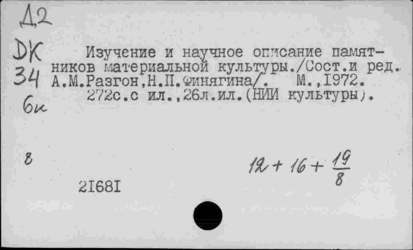 ﻿Изучение и научное описание памятников материальном культуры./Сост.и ред.. А.М.Разгон.Н.П.ОинягинаЛ, М. ,1972. 272с.с ил.,26л.ил.(НИИ культуры;.
б
2I68I
